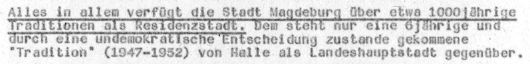 Dokumentenausschnitt:"Alles in allem verfügt Magdeburg über etwa 1000jährige Traditionen als Residenzstadt. Dem steht nur eine 6jährige und durch eine undemokratische Entscheidung zustande gekommene 'Tradition' (1947-1952) von Halle als..."